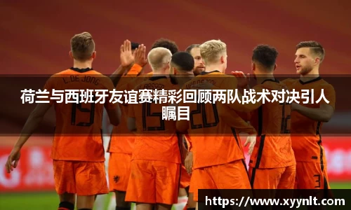 荷兰与西班牙友谊赛精彩回顾两队战术对决引人瞩目